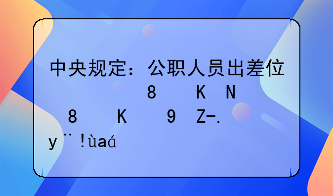中央规定：公职人员出差住宿、交通、伙食费标准！