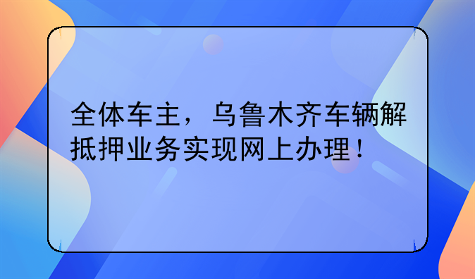 全体车主，乌鲁木齐车辆解抵押业务实现网上办理！