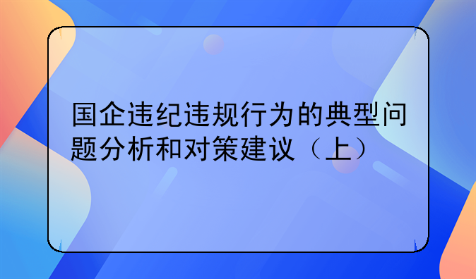 国企违纪违规行为的典型问题分析和对策建议（上）