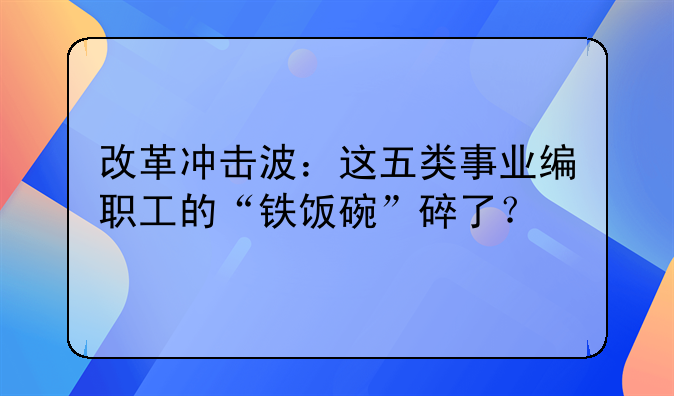 改革冲击波：这五类事业编职工的“铁饭碗”碎了？