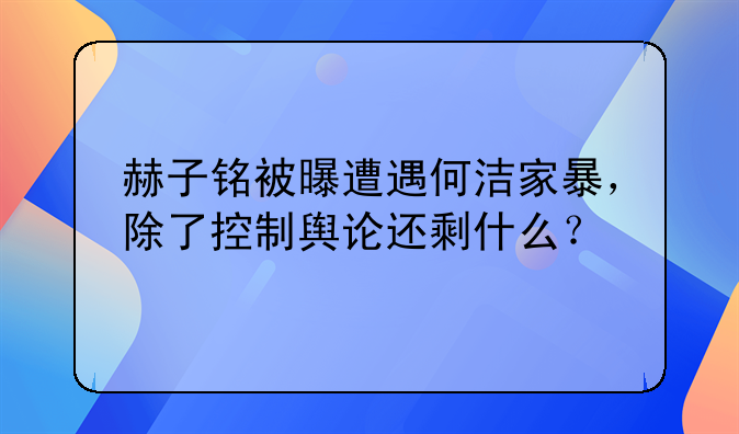 赫子铭被曝遭遇何洁家暴，除了控制舆论还剩什么？