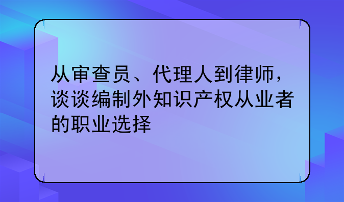 从审查员、代理人到律师，谈谈编制外知识产权从业者的职业选择