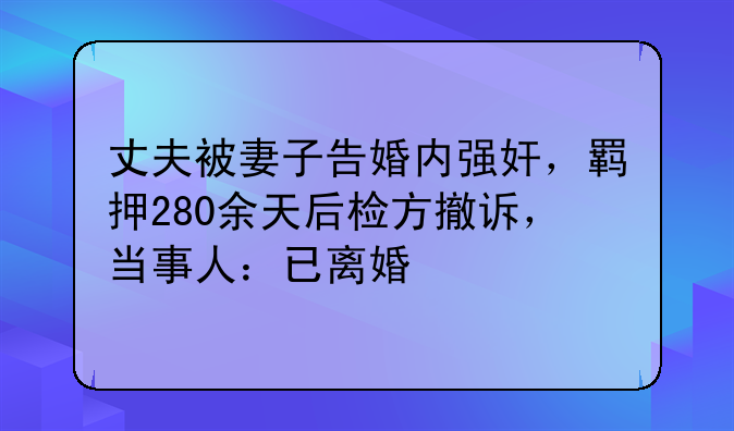 丈夫被妻子告婚内强奸，羁押280余天后检方撤诉，当事人：已离婚
