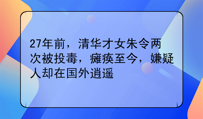 27年前，清华才女朱令两次被投毒，瘫痪至今，嫌疑人却在国外逍遥