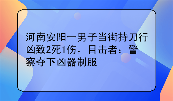 河南安阳一男子当街持刀行凶致2死1伤，目击者：警察夺下凶器制服