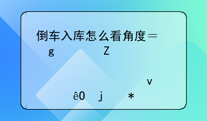 倒车入库怎么看角度？这篇文章为您讲述轻松入库的技巧