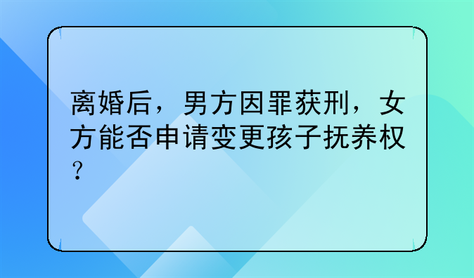 离婚后，男方因罪获刑，女方能否申请变更孩子抚养权？
