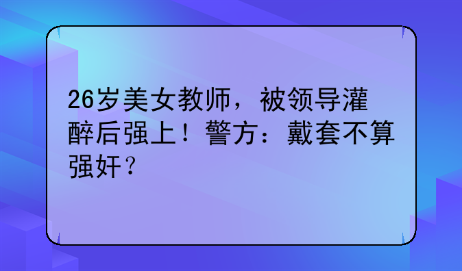 26岁美女教师，被领导灌醉后强上！警方：戴套不算强奸？