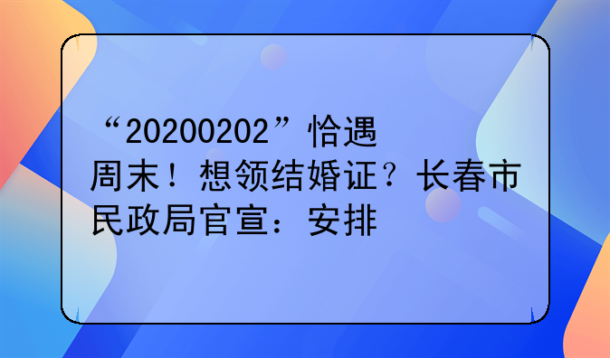 “20200202”恰遇周末！想领结婚证？长春市民政局官宣：安排