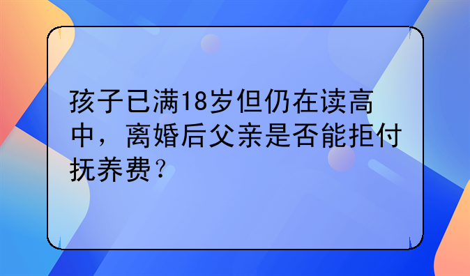 孩子已满18岁但仍在读高中，离婚后父亲是否能拒付抚养费？