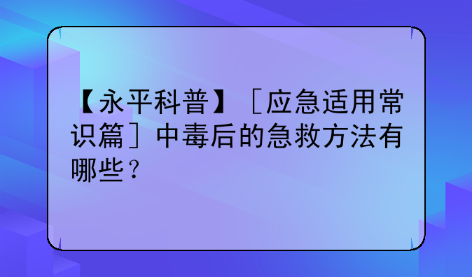 【永平科普】［应急适用常识篇］中毒后的急救方法有哪些？