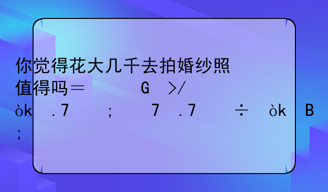 你觉得花大几千去拍婚纱照值得吗？网友：拍与不拍都会后悔