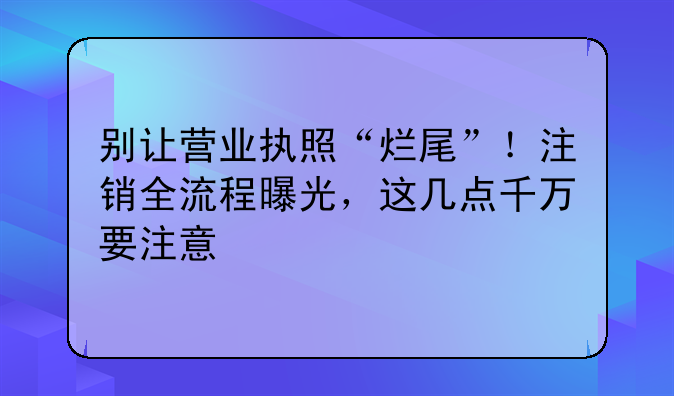 别让营业执照“烂尾”！注销全流程曝光，这几点千万要注意