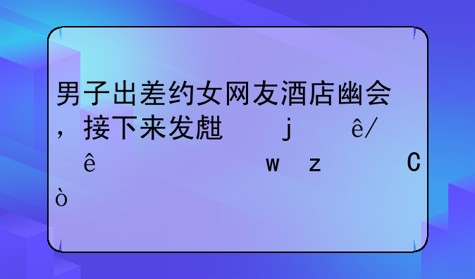 男子出差约女网友酒店幽会，接下来发生的事令人细思极恐！