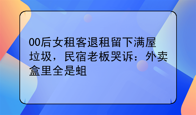 00后女租客退租留下满屋垃圾，民宿老板哭诉：外卖盒里全是蛆