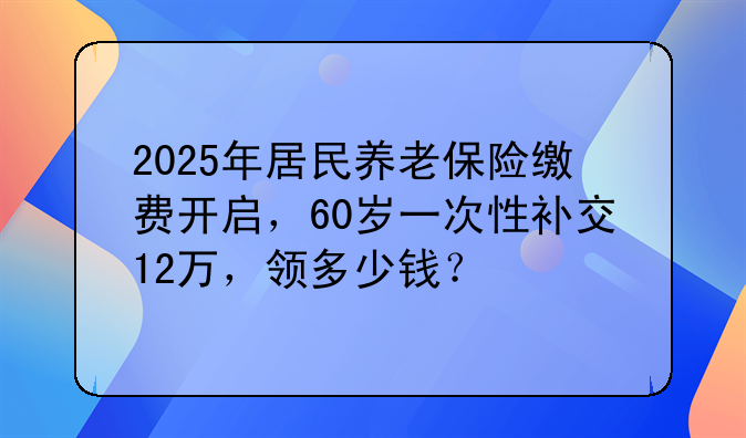2025年居民养老保险缴费开启，60岁一次性补交12万，领多少钱？