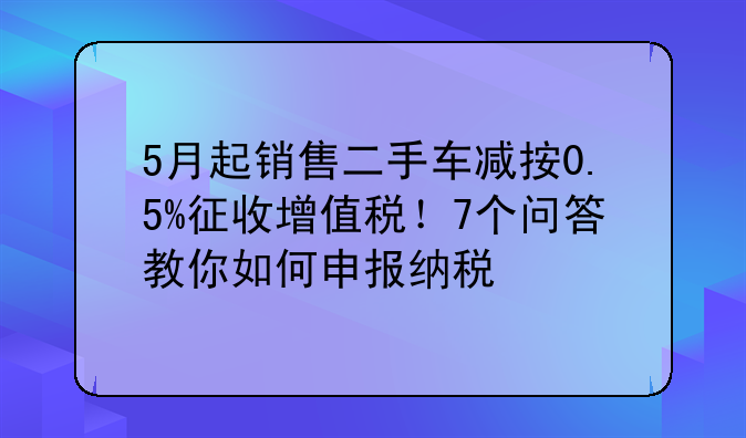 5月起销售二手车减按0.5%征收增值税！7个问答教你如何申报纳税