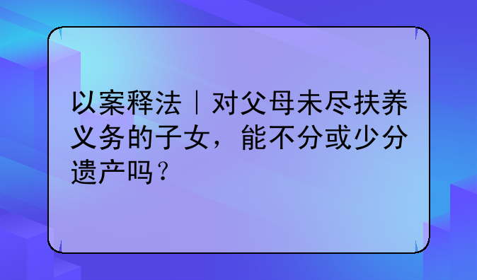 以案释法｜对父母未尽扶养义务的子女，能不分或少分遗产吗？