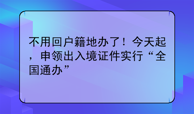 不用回户籍地办了！今天起，申领出入境证件实行“全国通办”