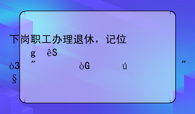 下岗职工办理退休，记住这五个步骤，到退休年龄顺利领养老金