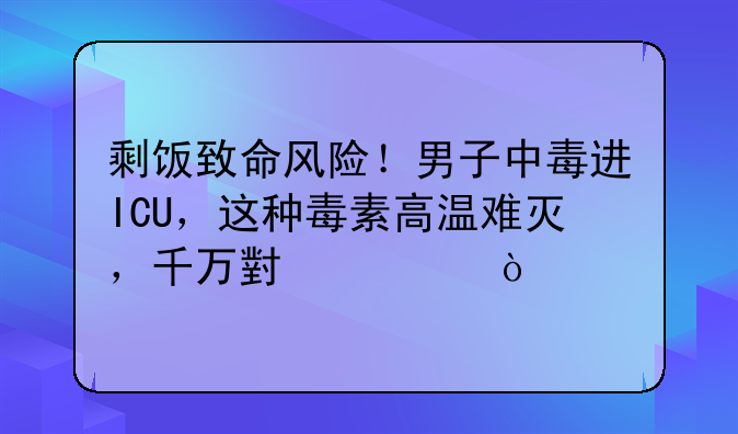 剩饭致命风险！男子中毒进ICU，这种毒素高温难灭，千万小心！