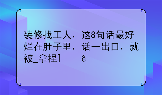装修找工人，这8句话最好烂在肚子里，话一出口，就被_拿捏_了