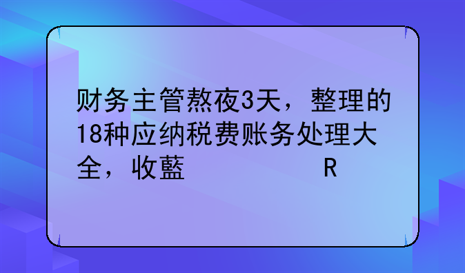 财务主管熬夜3天，整理的18种应纳税费账务处理大全，收藏备用