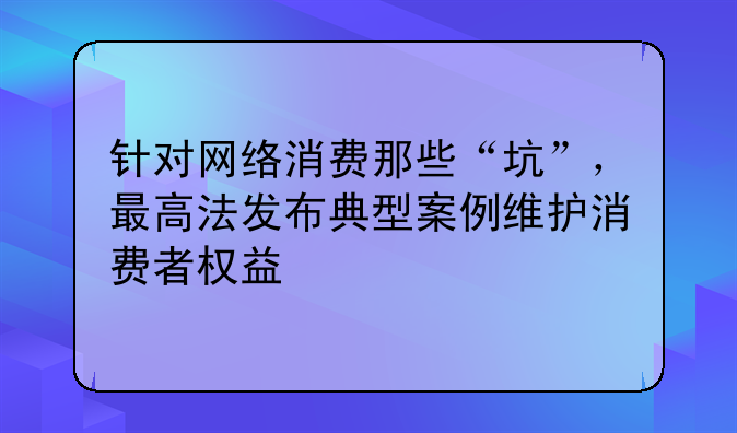 针对网络消费那些“坑”，最高法发布典型案例维护消费者权益