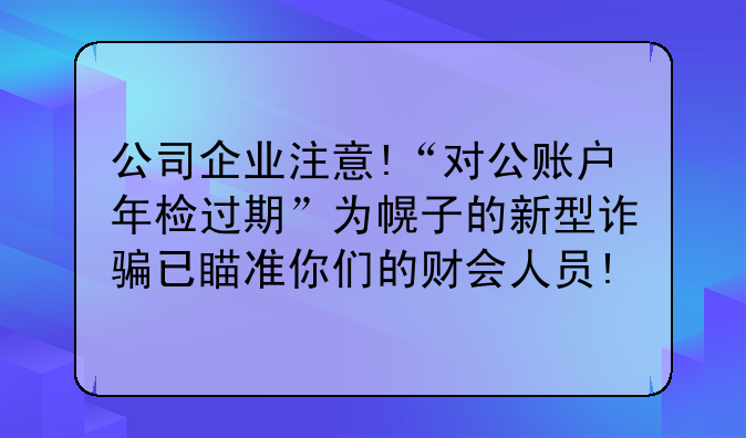 公司企业注意!“对公账户年检过期”为幌子的新型诈骗已瞄准你们的财会人员!