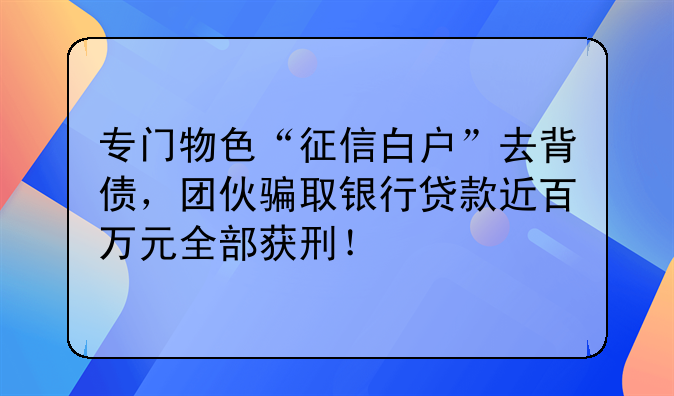 专门物色“征信白户”去背债，团伙骗取银行贷款近百万元全部获刑！