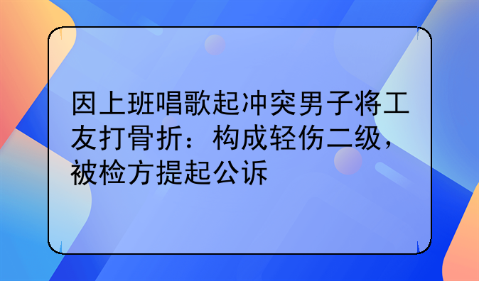 因上班唱歌起冲突男子将工友打骨折：构成轻伤二级，被检方提起公诉