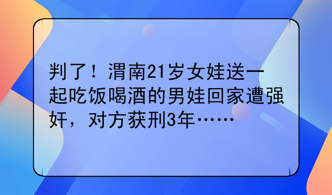 判了！渭南21岁女娃送一起吃饭喝酒的男娃回家遭强奸，对方获刑3年……