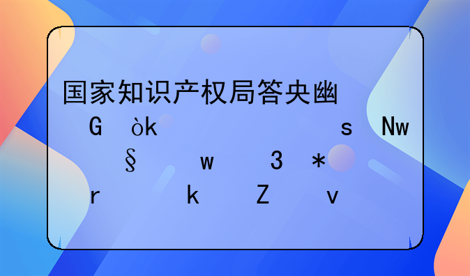 国家知识产权局答央广网：今年“蓝天”行动在多个方面取得阶段性进展