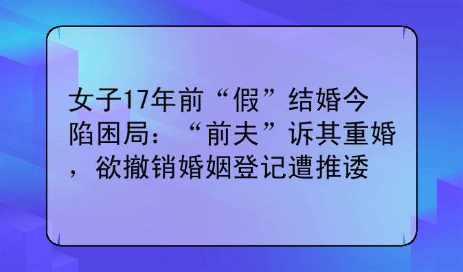 女子17年前“假”结婚今陷困局：“前夫”诉其重婚，欲撤销婚姻登记遭推诿