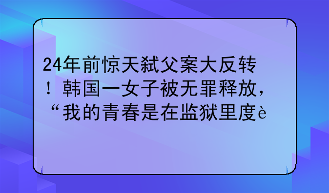 24年前惊天弑父案大反转！韩国一女子被无罪释放，“我的青春是在监狱里度过”