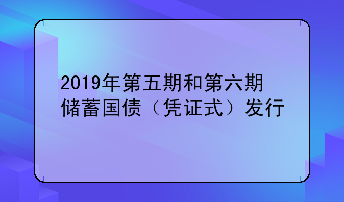 2019年第五期和第六期储蓄国债（凭证式）发行