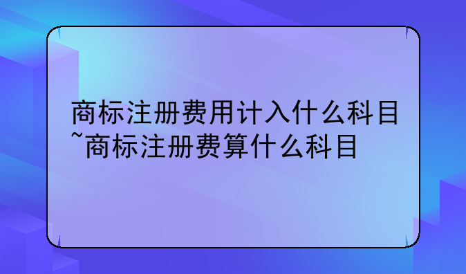 商标注册费用计入什么科目~商标注册费算什么科目