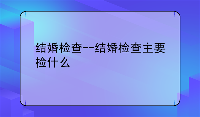 结婚检查--结婚检查主要检什么