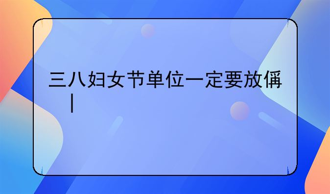 三八妇女节单位一定要放假吗~三八妇女节上班吗