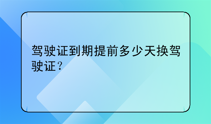 驾驶证到期提前多少天换驾驶证？
