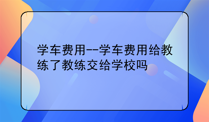 学车费用--学车费用给教练了教练交给学校吗