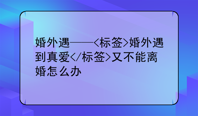 婚外遇——<标签>婚外遇到真爱</标签>又不能离婚怎么办
