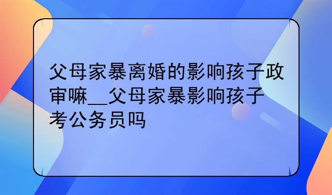 父母家暴离婚的影响孩子政审嘛__父母家暴影响孩子考公务员吗